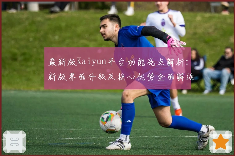最新版Kaiyun平台功能亮点解析：新版界面升级及核心优势全面解读