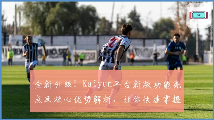 全新升级!Kaiyun平台新版功能亮点及核心优势解析,让你快速掌握操作技巧
