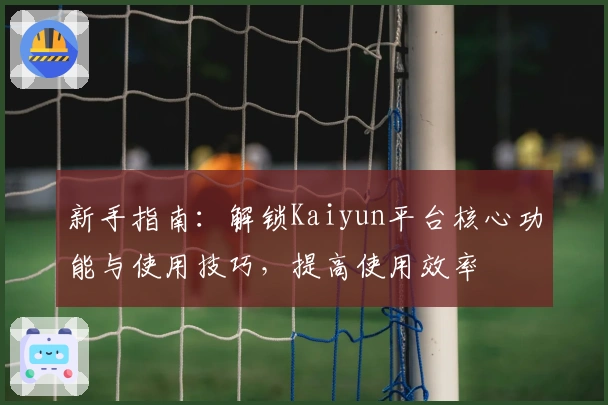 新手指南:解锁Kaiyun平台核心功能与使用技巧,提高使用效率