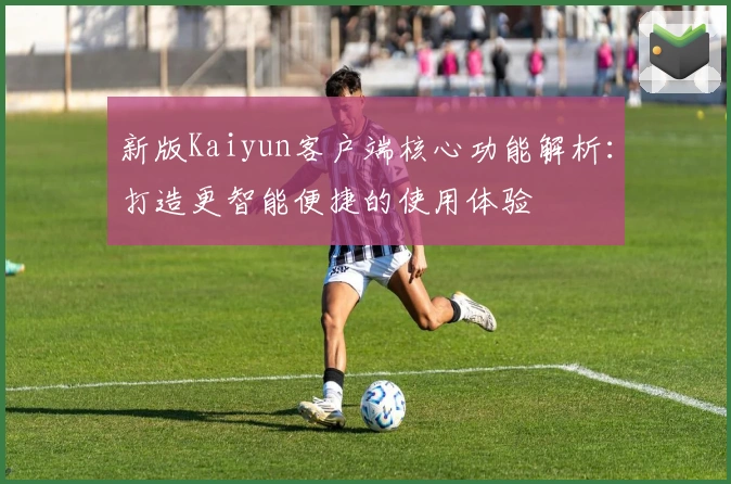 新版Kaiyun客户端核心功能解析：打造更智能便捷的使用体验